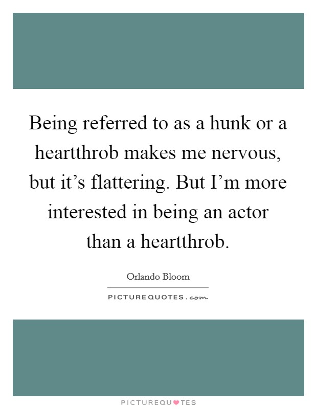 Being referred to as a hunk or a heartthrob makes me nervous, but it's flattering. But I'm more interested in being an actor than a heartthrob. Picture Quote #1
