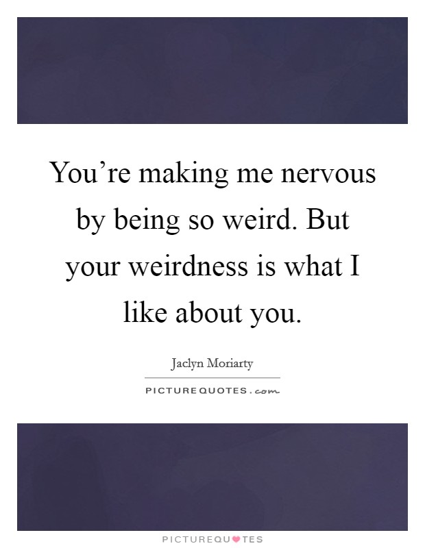 You're making me nervous by being so weird. But your weirdness is what I like about you. Picture Quote #1