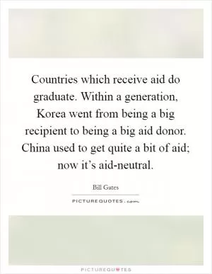 Countries which receive aid do graduate. Within a generation, Korea went from being a big recipient to being a big aid donor. China used to get quite a bit of aid; now it’s aid-neutral Picture Quote #1