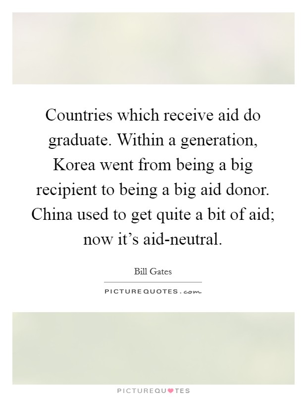 Countries which receive aid do graduate. Within a generation, Korea went from being a big recipient to being a big aid donor. China used to get quite a bit of aid; now it's aid-neutral. Picture Quote #1