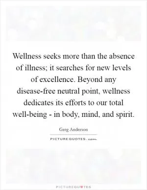Wellness seeks more than the absence of illness; it searches for new levels of excellence. Beyond any disease-free neutral point, wellness dedicates its efforts to our total well-being - in body, mind, and spirit Picture Quote #1