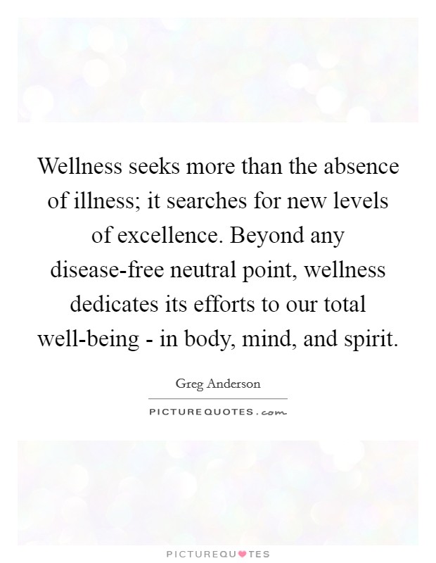 Wellness seeks more than the absence of illness; it searches for new levels of excellence. Beyond any disease-free neutral point, wellness dedicates its efforts to our total well-being - in body, mind, and spirit. Picture Quote #1
