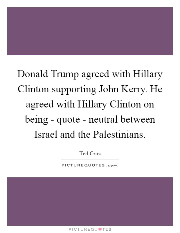 Donald Trump agreed with Hillary Clinton supporting John Kerry. He agreed with Hillary Clinton on being - quote - neutral between Israel and the Palestinians. Picture Quote #1