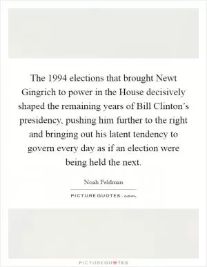 The 1994 elections that brought Newt Gingrich to power in the House decisively shaped the remaining years of Bill Clinton’s presidency, pushing him further to the right and bringing out his latent tendency to govern every day as if an election were being held the next Picture Quote #1