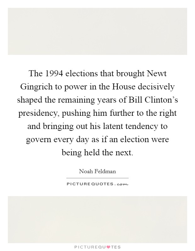 The 1994 elections that brought Newt Gingrich to power in the House decisively shaped the remaining years of Bill Clinton's presidency, pushing him further to the right and bringing out his latent tendency to govern every day as if an election were being held the next. Picture Quote #1