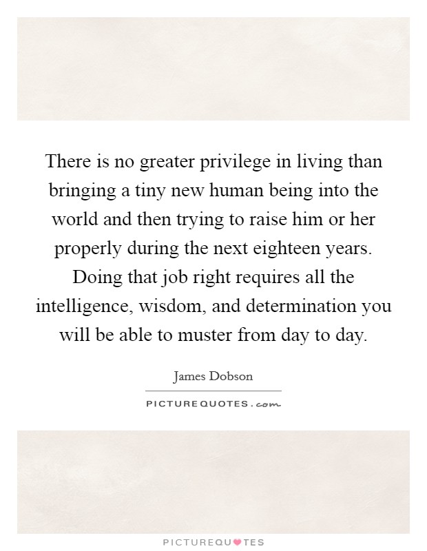 There is no greater privilege in living than bringing a tiny new human being into the world and then trying to raise him or her properly during the next eighteen years. Doing that job right requires all the intelligence, wisdom, and determination you will be able to muster from day to day. Picture Quote #1