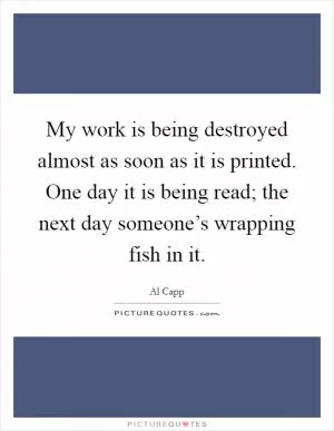 My work is being destroyed almost as soon as it is printed. One day it is being read; the next day someone’s wrapping fish in it Picture Quote #1