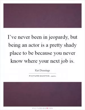I’ve never been in jeopardy, but being an actor is a pretty shady place to be because you never know where your next job is Picture Quote #1