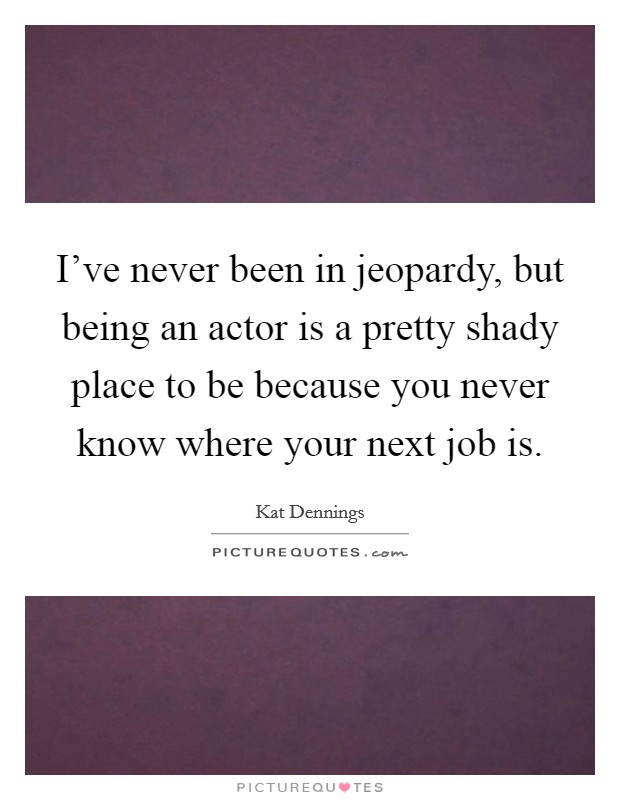 I've never been in jeopardy, but being an actor is a pretty shady place to be because you never know where your next job is. Picture Quote #1
