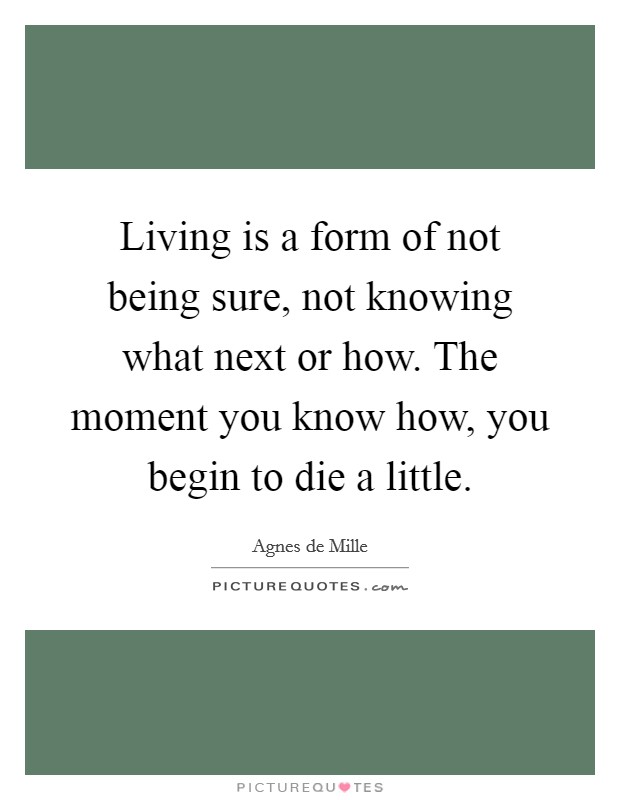 Living is a form of not being sure, not knowing what next or how. The moment you know how, you begin to die a little. Picture Quote #1