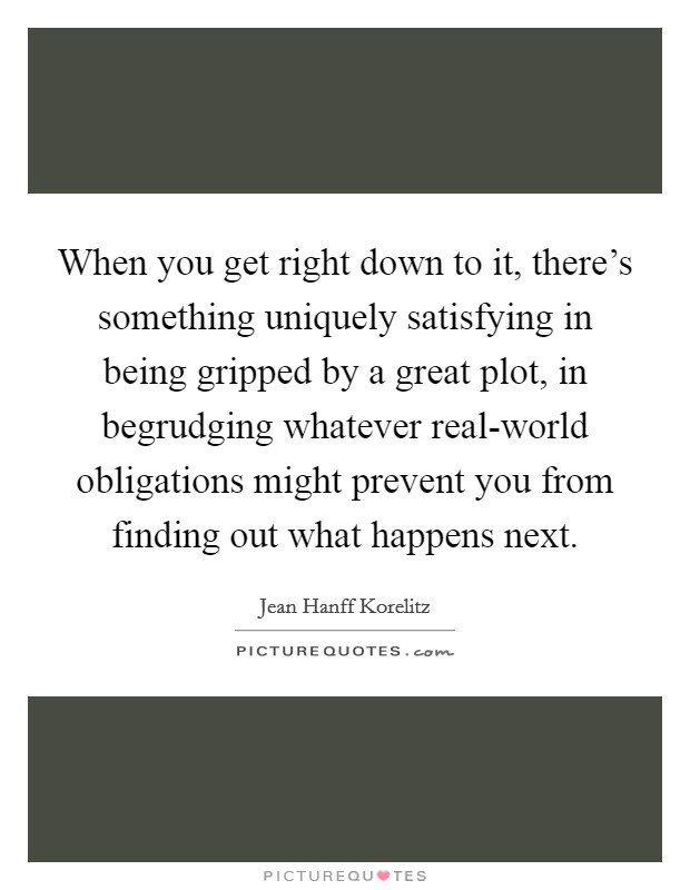 When you get right down to it, there's something uniquely satisfying in being gripped by a great plot, in begrudging whatever real-world obligations might prevent you from finding out what happens next. Picture Quote #1