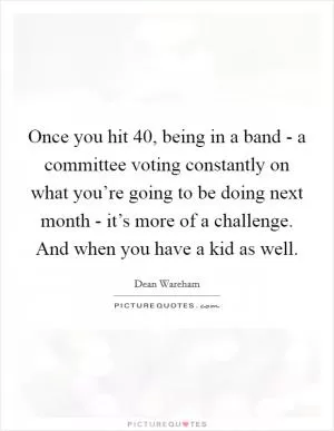 Once you hit 40, being in a band - a committee voting constantly on what you’re going to be doing next month - it’s more of a challenge. And when you have a kid as well Picture Quote #1