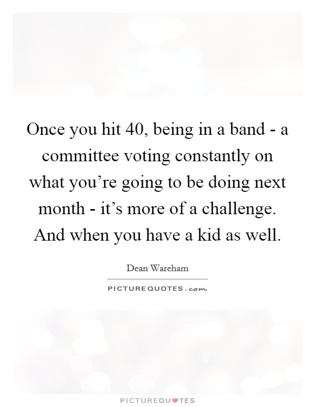 Once you hit 40, being in a band - a committee voting constantly on what you're going to be doing next month - it's more of a challenge. And when you have a kid as well. Picture Quote #1