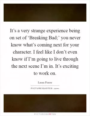 It’s a very strange experience being on set of ‘Breaking Bad;’ you never know what’s coming next for your character. I feel like I don’t even know if I’m going to live through the next scene I’m in. It’s exciting to work on Picture Quote #1