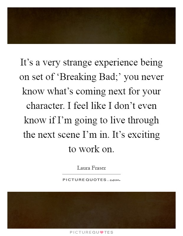 It's a very strange experience being on set of ‘Breaking Bad;' you never know what's coming next for your character. I feel like I don't even know if I'm going to live through the next scene I'm in. It's exciting to work on. Picture Quote #1