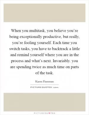 When you multitask, you believe you’re being exceptionally productive, but really, you’re fooling yourself. Each time you switch tasks, you have to backtrack a little and remind yourself where you are in the process and what’s next. Invariably. you are spending twice as much time on parts of the task Picture Quote #1