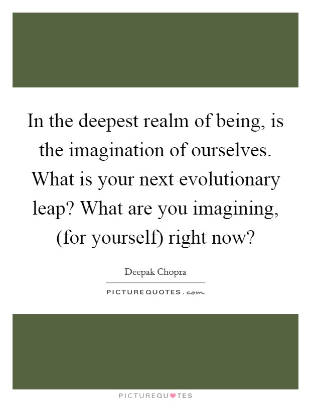 In the deepest realm of being, is the imagination of ourselves. What is your next evolutionary leap? What are you imagining, (for yourself) right now? Picture Quote #1