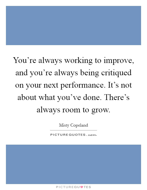 You're always working to improve, and you're always being critiqued on your next performance. It's not about what you've done. There's always room to grow. Picture Quote #1