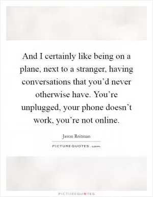 And I certainly like being on a plane, next to a stranger, having conversations that you’d never otherwise have. You’re unplugged, your phone doesn’t work, you’re not online Picture Quote #1
