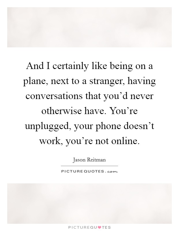And I certainly like being on a plane, next to a stranger, having conversations that you'd never otherwise have. You're unplugged, your phone doesn't work, you're not online. Picture Quote #1
