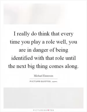 I really do think that every time you play a role well, you are in danger of being identified with that role until the next big thing comes along Picture Quote #1