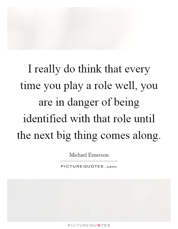I really do think that every time you play a role well, you are in danger of being identified with that role until the next big thing comes along. Picture Quote #1