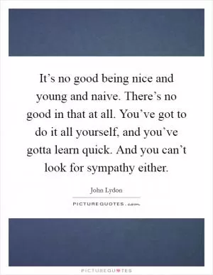 It’s no good being nice and young and naive. There’s no good in that at all. You’ve got to do it all yourself, and you’ve gotta learn quick. And you can’t look for sympathy either Picture Quote #1