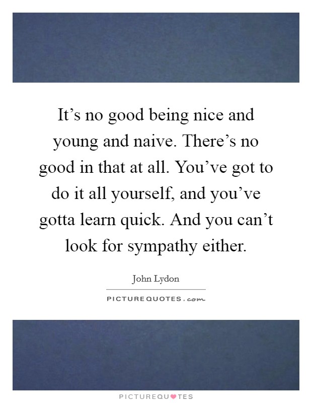 It's no good being nice and young and naive. There's no good in that at all. You've got to do it all yourself, and you've gotta learn quick. And you can't look for sympathy either. Picture Quote #1