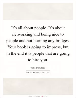 It’s all about people. It’s about networking and being nice to people and not burning any bridges. Your book is going to impress, but in the end it is people that are going to hire you Picture Quote #1