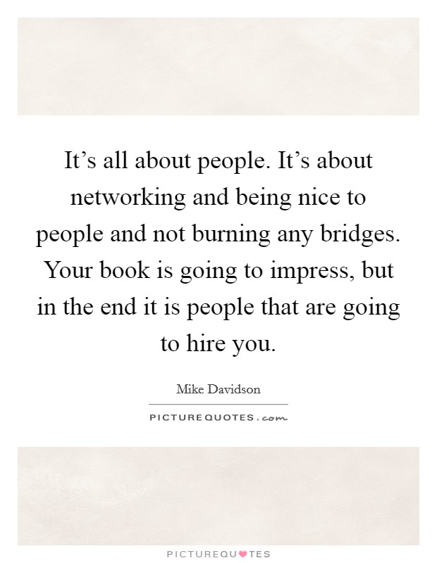 It's all about people. It's about networking and being nice to people and not burning any bridges. Your book is going to impress, but in the end it is people that are going to hire you. Picture Quote #1
