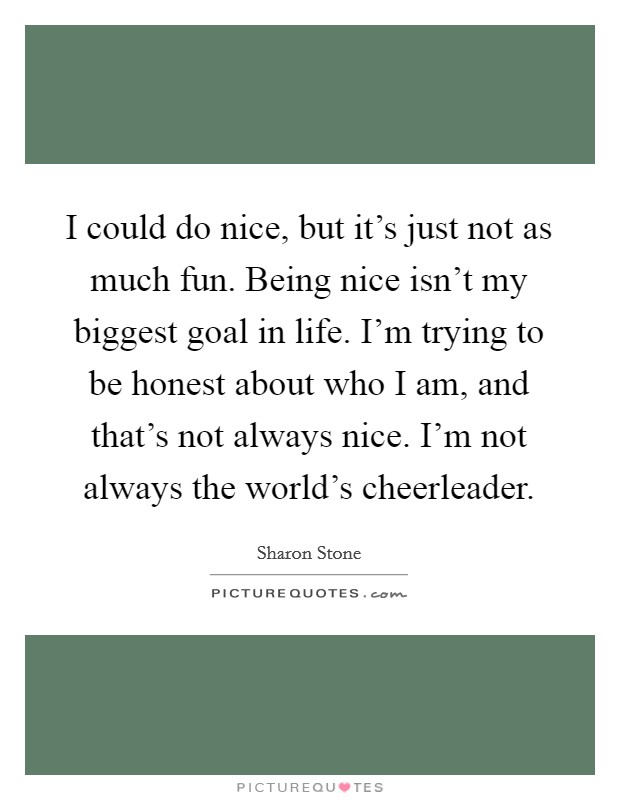 I could do nice, but it's just not as much fun. Being nice isn't my biggest goal in life. I'm trying to be honest about who I am, and that's not always nice. I'm not always the world's cheerleader. Picture Quote #1
