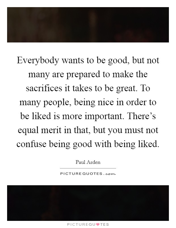 Everybody wants to be good, but not many are prepared to make the sacrifices it takes to be great. To many people, being nice in order to be liked is more important. There's equal merit in that, but you must not confuse being good with being liked. Picture Quote #1