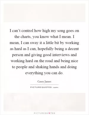 I can’t control how high my song goes on the charts, you know what I mean. I mean, I can sway it a little bit by working as hard as I can, hopefully being a decent person and giving good interviews and working hard on the road and being nice to people and shaking hands and doing everything you can do Picture Quote #1