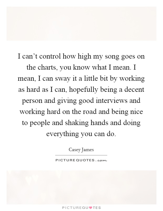 I can't control how high my song goes on the charts, you know what I mean. I mean, I can sway it a little bit by working as hard as I can, hopefully being a decent person and giving good interviews and working hard on the road and being nice to people and shaking hands and doing everything you can do. Picture Quote #1