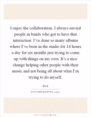 I enjoy the collaboration. I always envied people in bands who got to have that interaction. I’ve done so many albums where I’ve been in the studio for 14 hours a day for six months just trying to come up with things on my own. It’s a nice change helping other people with their music and not being all about what I’m trying to do myself Picture Quote #1