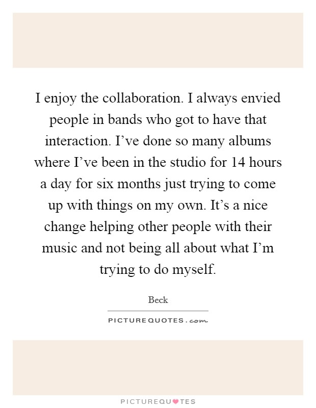 I enjoy the collaboration. I always envied people in bands who got to have that interaction. I've done so many albums where I've been in the studio for 14 hours a day for six months just trying to come up with things on my own. It's a nice change helping other people with their music and not being all about what I'm trying to do myself. Picture Quote #1