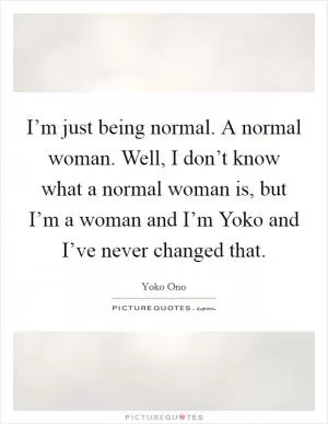 I’m just being normal. A normal woman. Well, I don’t know what a normal woman is, but I’m a woman and I’m Yoko and I’ve never changed that Picture Quote #1