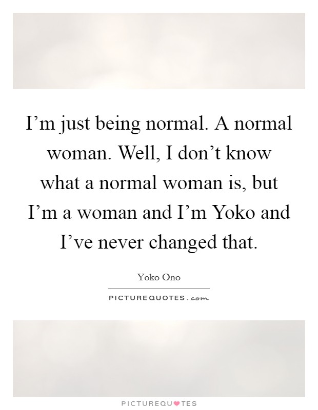 I'm just being normal. A normal woman. Well, I don't know what a normal woman is, but I'm a woman and I'm Yoko and I've never changed that. Picture Quote #1