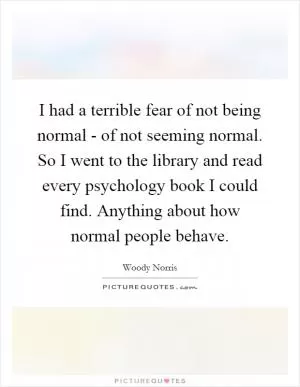 I had a terrible fear of not being normal - of not seeming normal. So I went to the library and read every psychology book I could find. Anything about how normal people behave Picture Quote #1