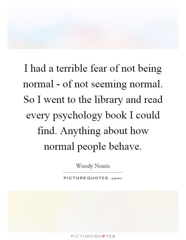 I had a terrible fear of not being normal - of not seeming normal. So I went to the library and read every psychology book I could find. Anything about how normal people behave. Picture Quote #1