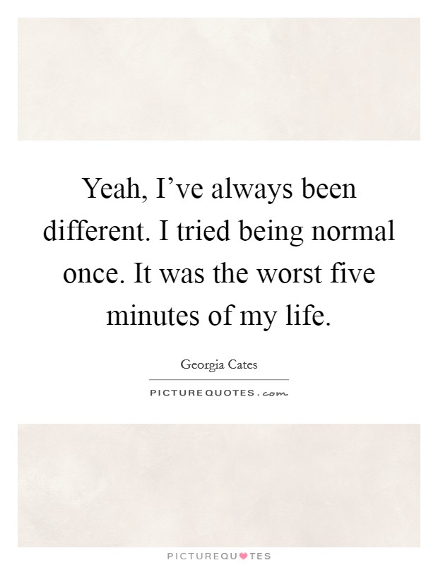 Yeah, I've always been different. I tried being normal once. It was the worst five minutes of my life. Picture Quote #1