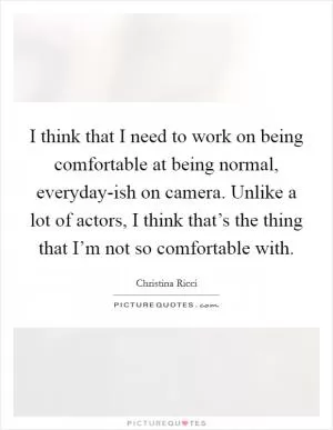 I think that I need to work on being comfortable at being normal, everyday-ish on camera. Unlike a lot of actors, I think that’s the thing that I’m not so comfortable with Picture Quote #1