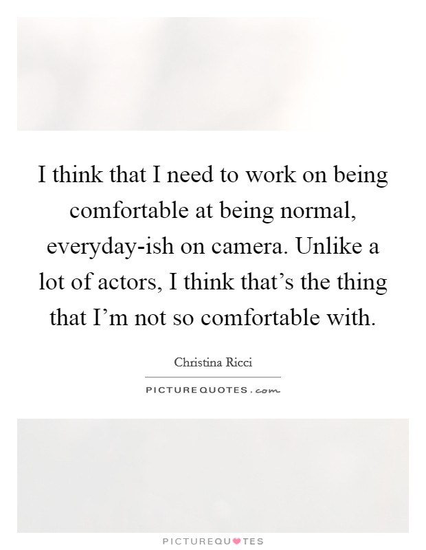 I think that I need to work on being comfortable at being normal, everyday-ish on camera. Unlike a lot of actors, I think that's the thing that I'm not so comfortable with. Picture Quote #1