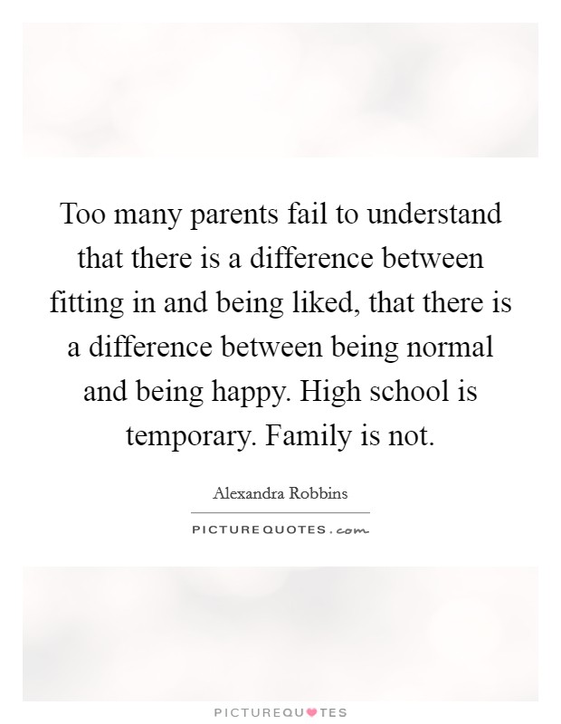 Too many parents fail to understand that there is a difference between fitting in and being liked, that there is a difference between being normal and being happy. High school is temporary. Family is not. Picture Quote #1