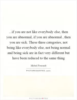 ...if you are not like everybody else, then you are abnormal, if you are abnormal , then you are sick. These three categories, not being like everybody else, not being normal and being sick are in fact very different but have been reduced to the same thing Picture Quote #1