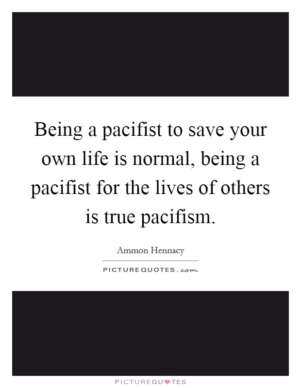 Being a pacifist to save your own life is normal, being a pacifist for the lives of others is true pacifism. Picture Quote #1