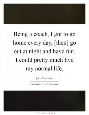 Being a coach, I got to go home every day, [then] go out at night and have fun. I could pretty much live my normal life Picture Quote #1