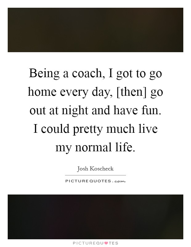Being a coach, I got to go home every day, [then] go out at night and have fun. I could pretty much live my normal life. Picture Quote #1