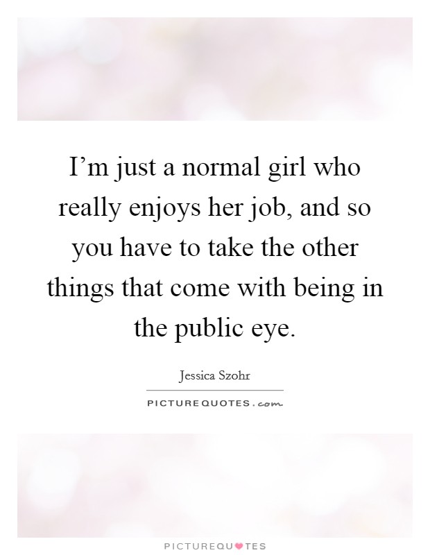I'm just a normal girl who really enjoys her job, and so you have to take the other things that come with being in the public eye. Picture Quote #1