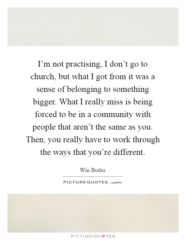 I'm not practising, I don't go to church, but what I got from it was a sense of belonging to something bigger. What I really miss is being forced to be in a community with people that aren't the same as you. Then, you really have to work through the ways that you're different. Picture Quote #1